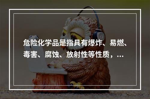 危险化学品是指具有爆炸、易燃、毒害、腐蚀、放射性等性质，在生