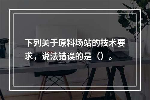 下列关于原料场站的技术要求，说法错误的是（）。