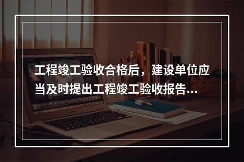 工程竣工验收合格后，建设单位应当及时提出工程竣工验收报告。竣