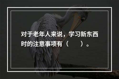 对于老年人来说，学习新东西时的注意事项有（　　）。