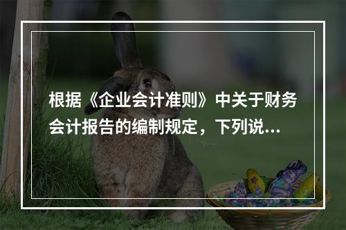 根据《企业会计准则》中关于财务会计报告的编制规定，下列说法错