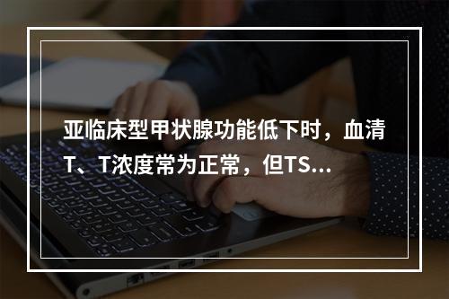 亚临床型甲状腺功能低下时，血清T、T浓度常为正常，但TSH浓