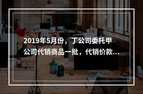 2019年5月份，丁公司委托甲公司代销商品一批，代销价款为3