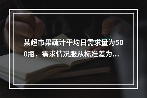 某超市果蔬汁平均日需求量为500瓶，需求情况服从标准差为5