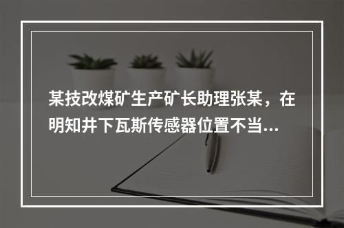 某技改煤矿生产矿长助理张某，在明知井下瓦斯传感器位置不当，