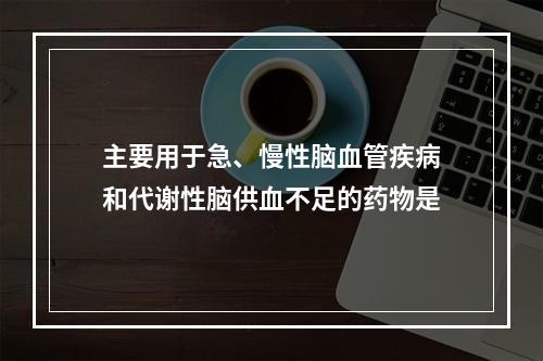 主要用于急、慢性脑血管疾病和代谢性脑供血不足的药物是