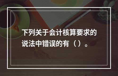 下列关于会计核算要求的说法中错误的有（ ）。