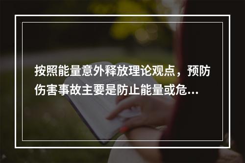 按照能量意外释放理论观点，预防伤害事故主要是防止能量或危险物