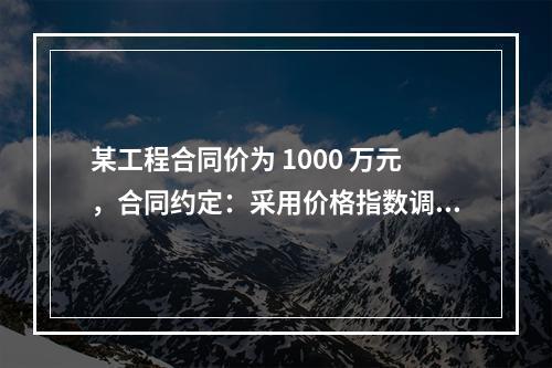 某工程合同价为 1000 万元，合同约定：采用价格指数调整价