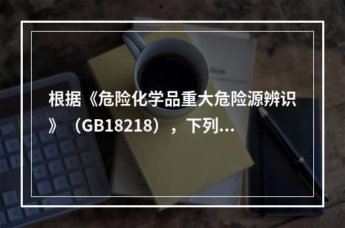 根据《危险化学品重大危险源辨识》（GB18218），下列可以