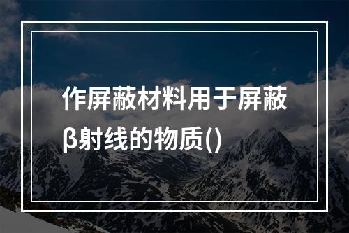 作屏蔽材料用于屏蔽β射线的物质()