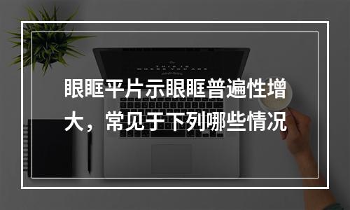 眼眶平片示眼眶普遍性增大，常见于下列哪些情况