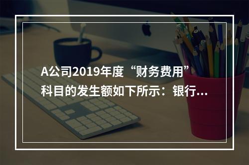 A公司2019年度“财务费用”科目的发生额如下所示：银行长期