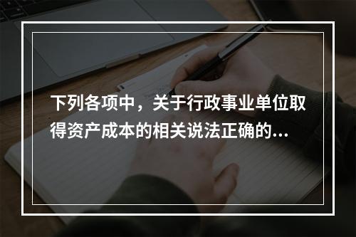 下列各项中，关于行政事业单位取得资产成本的相关说法正确的有（