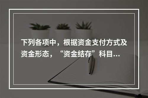 下列各项中，根据资金支付方式及资金形态，“资金结存”科目应设