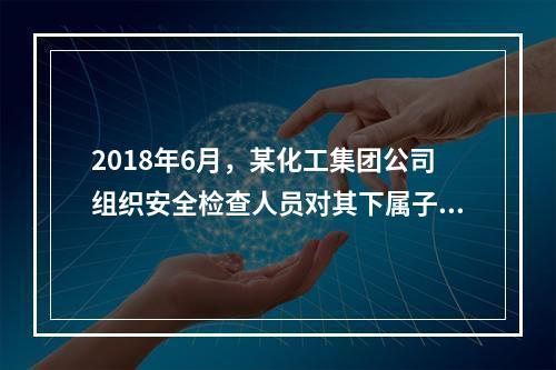 2018年6月，某化工集团公司组织安全检查人员对其下属子公司