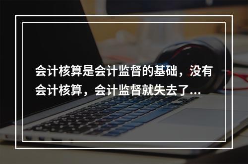 会计核算是会计监督的基础，没有会计核算，会计监督就失去了依据