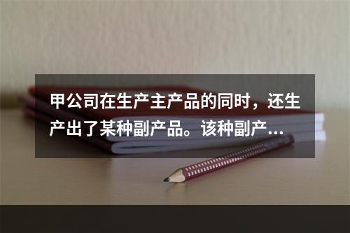 甲公司在生产主产品的同时，还生产出了某种副产品。该种副产品可