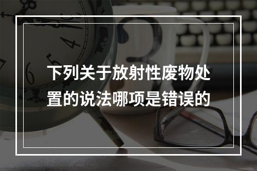 下列关于放射性废物处置的说法哪项是错误的