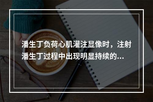 潘生丁负荷心肌灌注显像时，注射潘生丁过程中出现明显持续的心绞