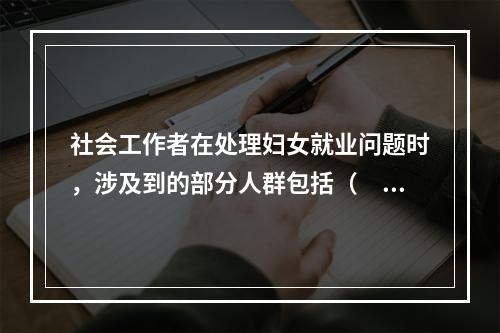 社会工作者在处理妇女就业问题时，涉及到的部分人群包括（　　）