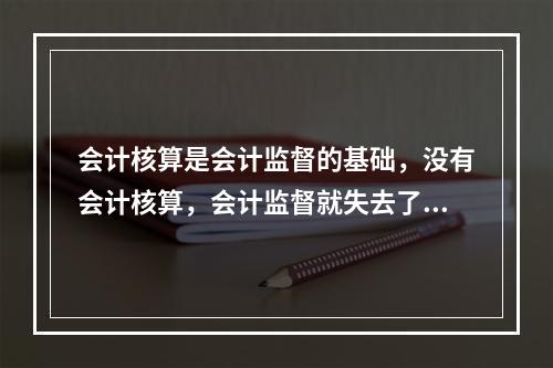 会计核算是会计监督的基础，没有会计核算，会计监督就失去了依据