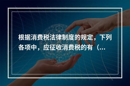 根据消费税法律制度的规定，下列各项中，应征收消费税的有（　　