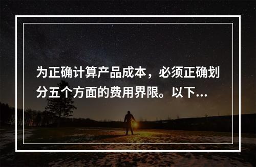 为正确计算产品成本，必须正确划分五个方面的费用界限。以下各项