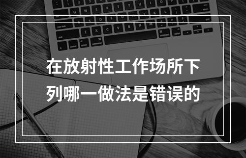 在放射性工作场所下列哪一做法是错误的