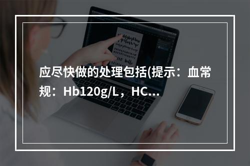 应尽快做的处理包括(提示：血常规：Hb120g/L，HCT0