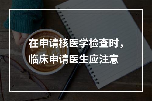 在申请核医学检查时，临床申请医生应注意