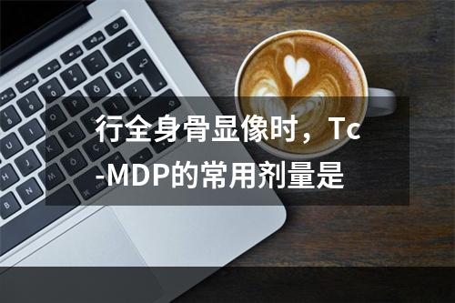 行全身骨显像时，Tc-MDP的常用剂量是