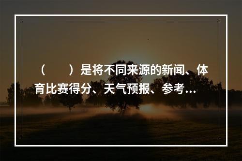 （　　）是将不同来源的新闻、体育比赛得分、天气预报、参考资