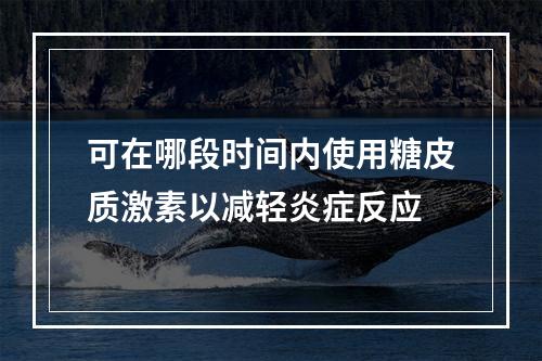 可在哪段时间内使用糖皮质激素以减轻炎症反应