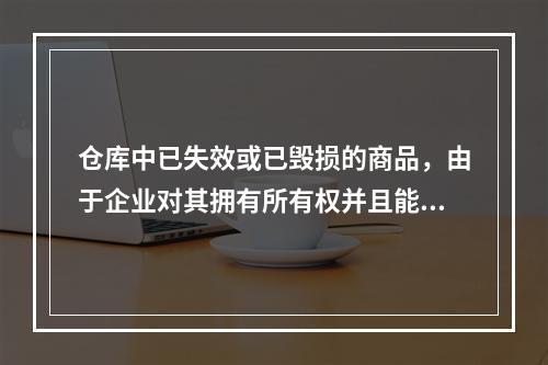 仓库中已失效或已毁损的商品，由于企业对其拥有所有权并且能够实