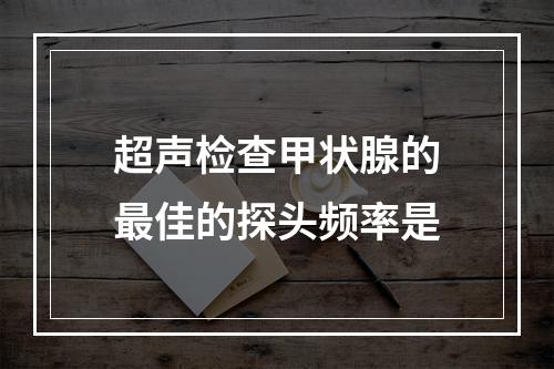 超声检查甲状腺的最佳的探头频率是