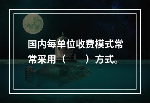 国内每单位收费模式常常采用（　　）方式。