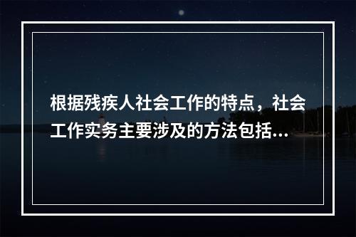 根据残疾人社会工作的特点，社会工作实务主要涉及的方法包括（　