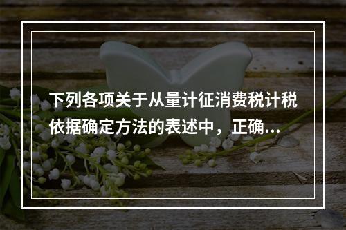 下列各项关于从量计征消费税计税依据确定方法的表述中，正确的有