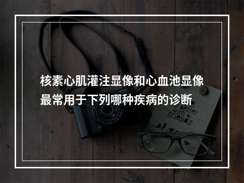 核素心肌灌注显像和心血池显像最常用于下列哪种疾病的诊断