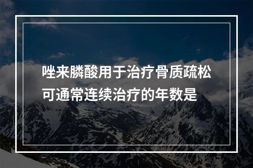 唑来膦酸用于治疗骨质疏松可通常连续治疗的年数是