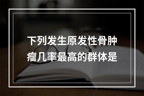 下列发生原发性骨肿瘤几率最高的群体是