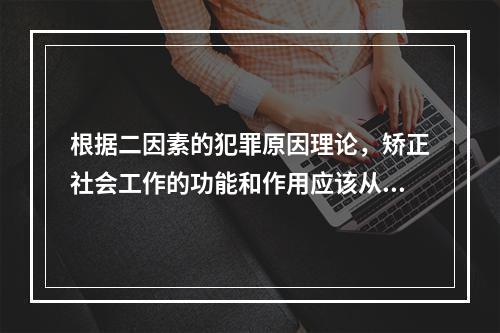 根据二因素的犯罪原因理论，矫正社会工作的功能和作用应该从（　