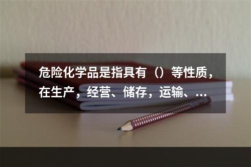 危险化学品是指具有（）等性质，在生产，经营、储存，运输、使用