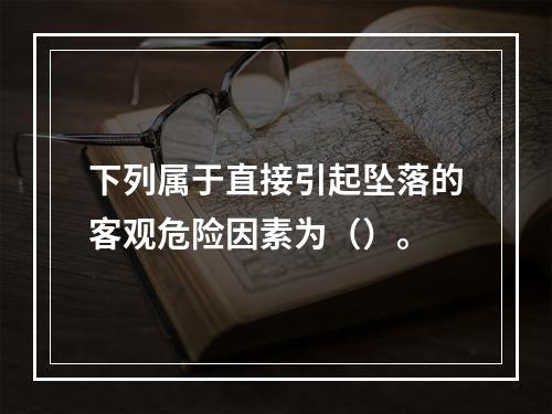 下列属于直接引起坠落的客观危险因素为（）。