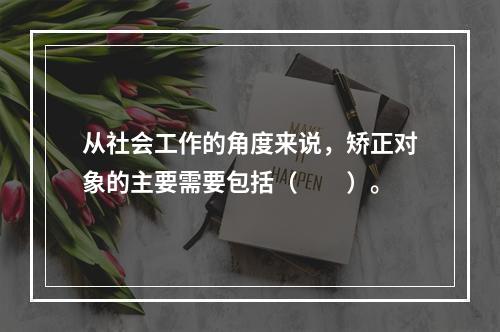 从社会工作的角度来说，矫正对象的主要需要包括（　　）。