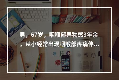 男，67岁，咽喉部异物感3年余，从小经常出现咽喉部疼痛伴发热