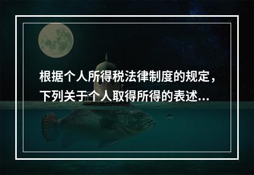 根据个人所得税法律制度的规定，下列关于个人取得所得的表述中，