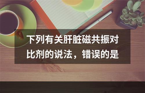 下列有关肝脏磁共振对比剂的说法，错误的是