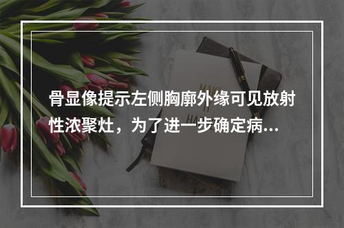 骨显像提示左侧胸廓外缘可见放射性浓聚灶，为了进一步确定病变部